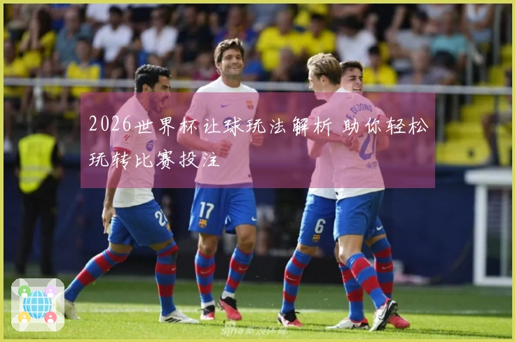 2026世界杯让球玩法解析 助你轻松玩转比赛投注